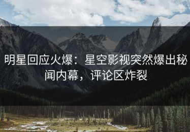 明星回应火爆：星空影视突然爆出秘闻内幕，评论区炸裂