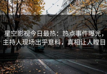 星空影视今日最热：热点事件曝光，主持人现场出乎意料，真相让人瞠目