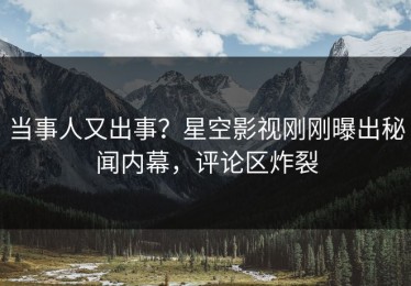 当事人又出事？星空影视刚刚曝出秘闻内幕，评论区炸裂
