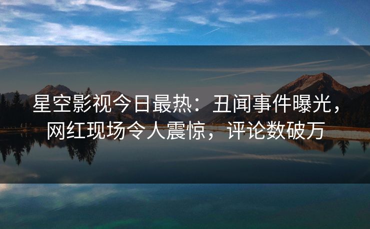星空影视今日最热：丑闻事件曝光，网红现场令人震惊，评论数破万