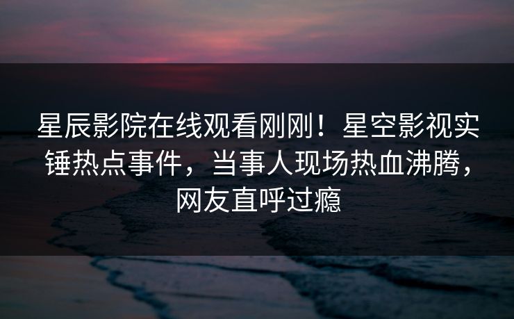 星辰影院在线观看刚刚！星空影视实锤热点事件，当事人现场热血沸腾，网友直呼过瘾