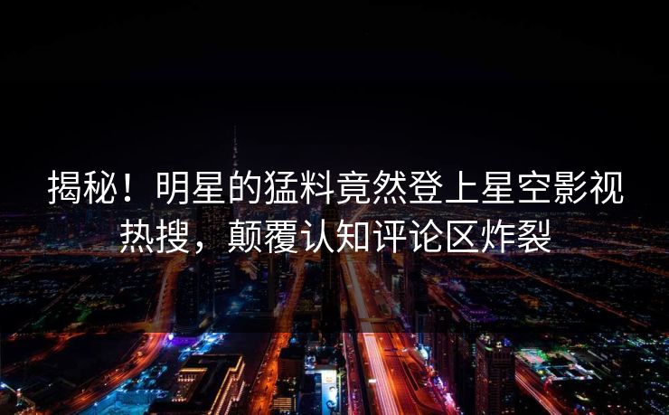揭秘！明星的猛料竟然登上星空影视热搜，颠覆认知评论区炸裂