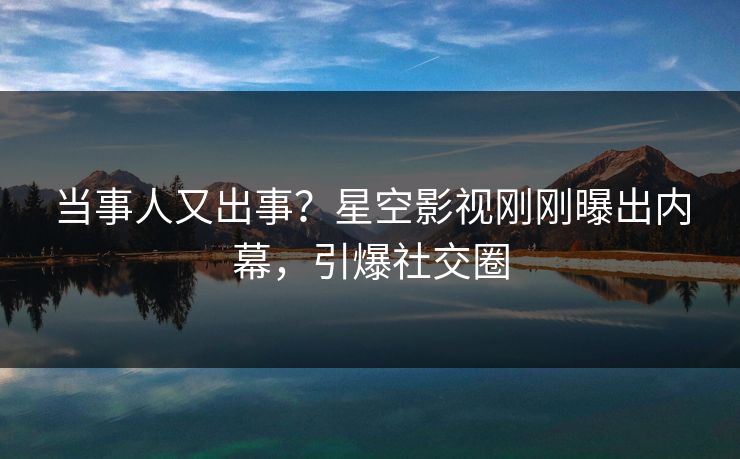 当事人又出事？星空影视刚刚曝出内幕，引爆社交圈