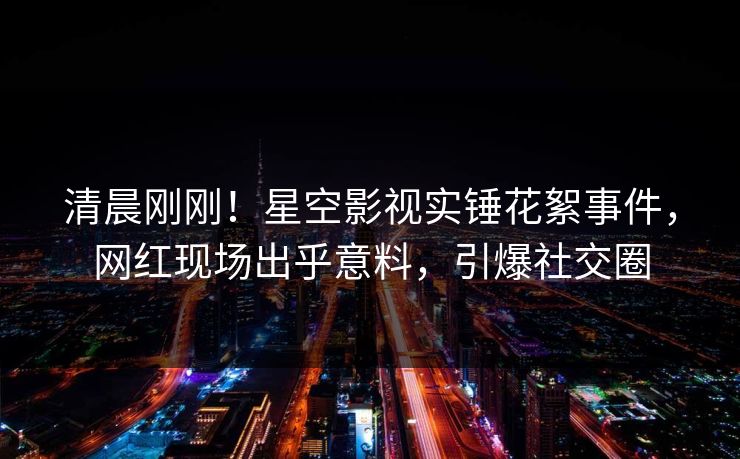 清晨刚刚！星空影视实锤花絮事件，网红现场出乎意料，引爆社交圈