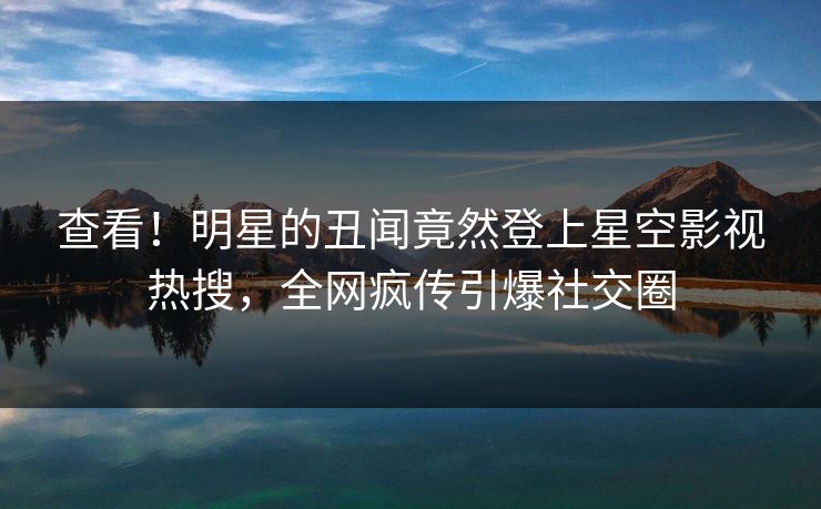 查看！明星的丑闻竟然登上星空影视热搜，全网疯传引爆社交圈