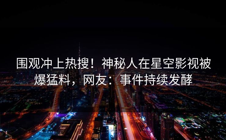 围观冲上热搜！神秘人在星空影视被爆猛料，网友：事件持续发酵