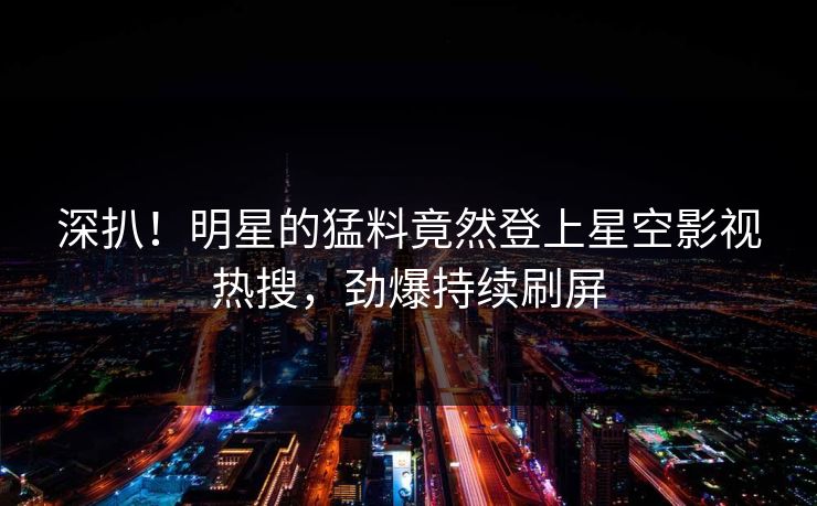 深扒！明星的猛料竟然登上星空影视热搜，劲爆持续刷屏