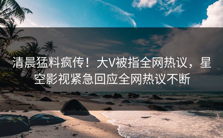 清晨猛料疯传！大V被指全网热议，星空影视紧急回应全网热议不断