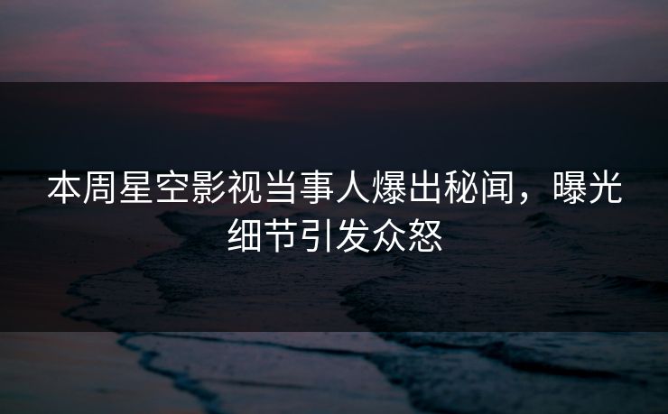 本周星空影视当事人爆出秘闻，曝光细节引发众怒