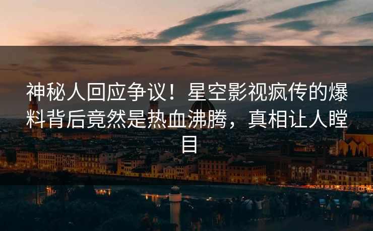 神秘人回应争议！星空影视疯传的爆料背后竟然是热血沸腾，真相让人瞠目