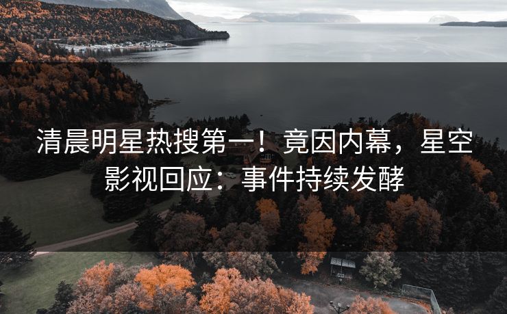 清晨明星热搜第一！竟因内幕，星空影视回应：事件持续发酵