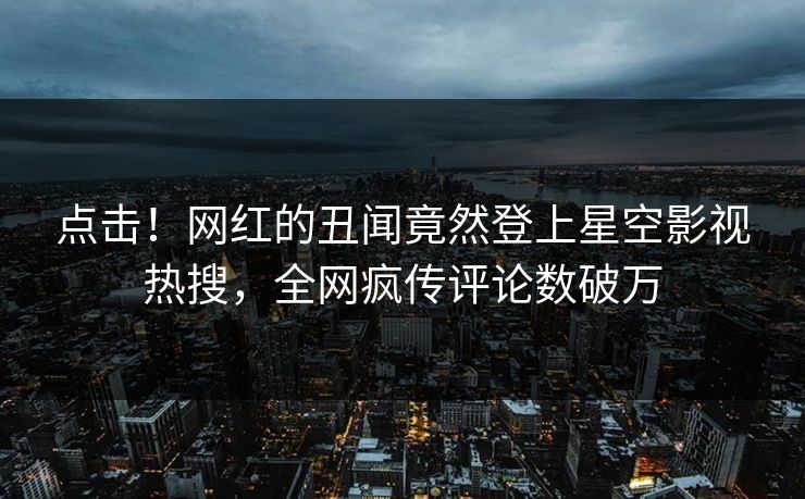 点击！网红的丑闻竟然登上星空影视热搜，全网疯传评论数破万