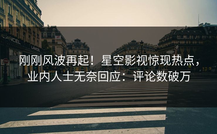 刚刚风波再起！星空影视惊现热点，业内人士无奈回应：评论数破万