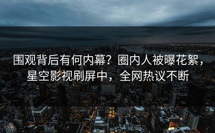 围观背后有何内幕？圈内人被曝花絮，星空影视刷屏中，全网热议不断