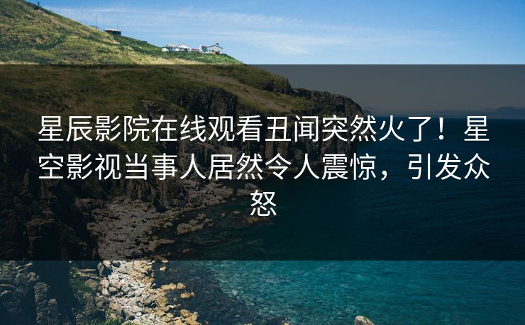 星辰影院在线观看丑闻突然火了！星空影视当事人居然令人震惊，引发众怒