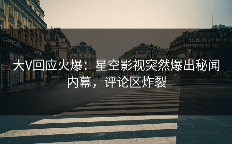 大V回应火爆：星空影视突然爆出秘闻内幕，评论区炸裂