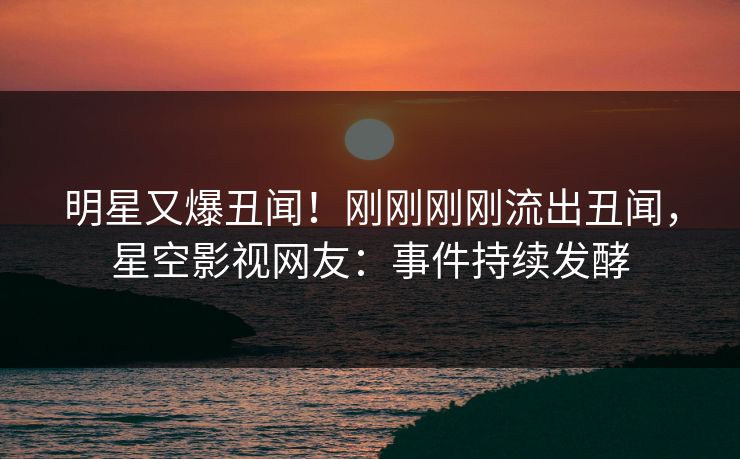 明星又爆丑闻！刚刚刚刚流出丑闻，星空影视网友：事件持续发酵