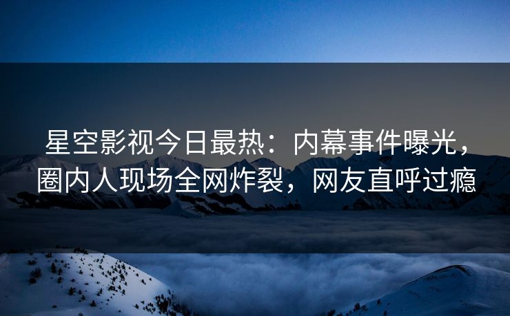 星空影视今日最热：内幕事件曝光，圈内人现场全网炸裂，网友直呼过瘾