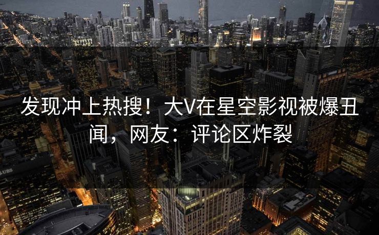 发现冲上热搜！大V在星空影视被爆丑闻，网友：评论区炸裂