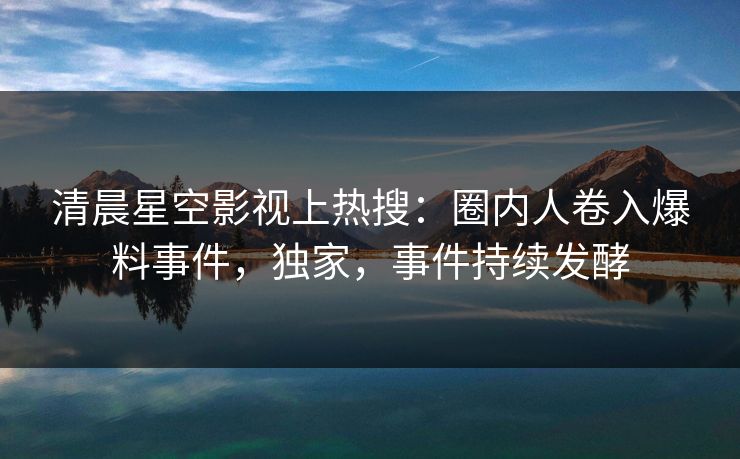 清晨星空影视上热搜：圈内人卷入爆料事件，独家，事件持续发酵