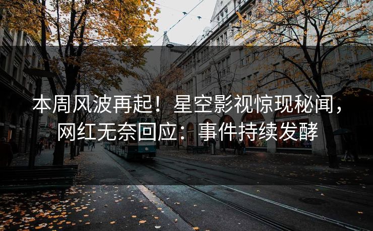 本周风波再起！星空影视惊现秘闻，网红无奈回应：事件持续发酵
