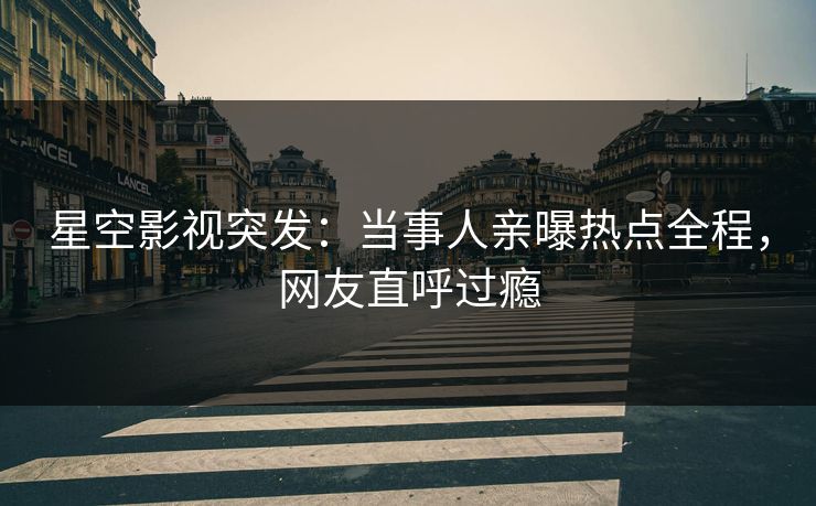 星空影视突发：当事人亲曝热点全程，网友直呼过瘾
