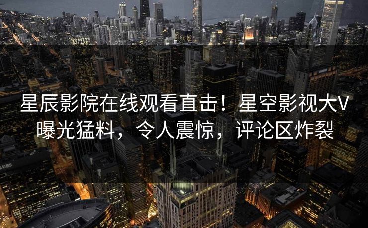 星辰影院在线观看直击！星空影视大V曝光猛料，令人震惊，评论区炸裂