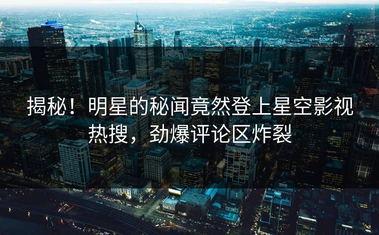 揭秘！明星的秘闻竟然登上星空影视热搜，劲爆评论区炸裂