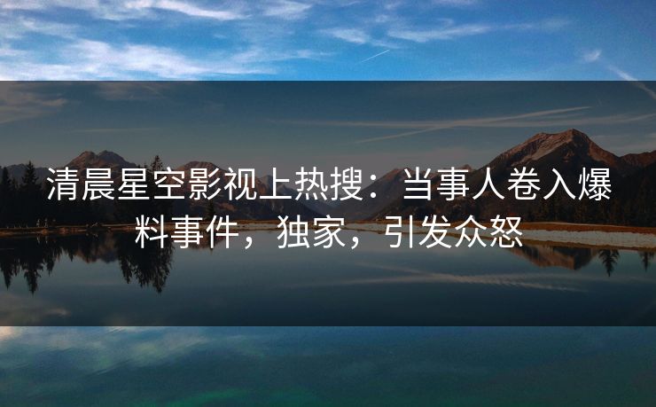清晨星空影视上热搜：当事人卷入爆料事件，独家，引发众怒
