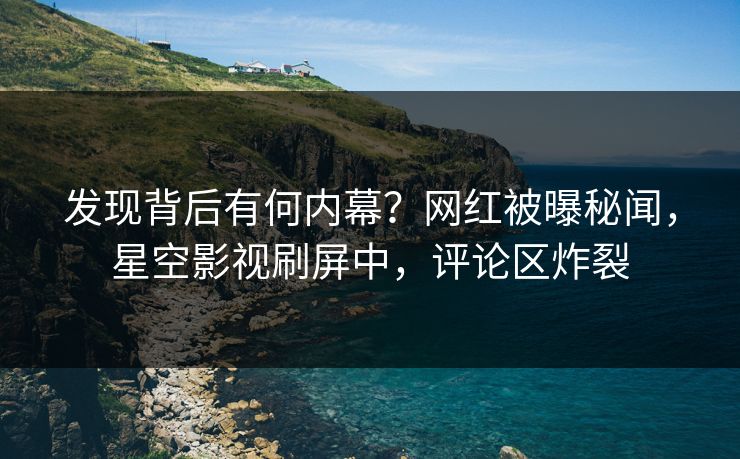 发现背后有何内幕？网红被曝秘闻，星空影视刷屏中，评论区炸裂