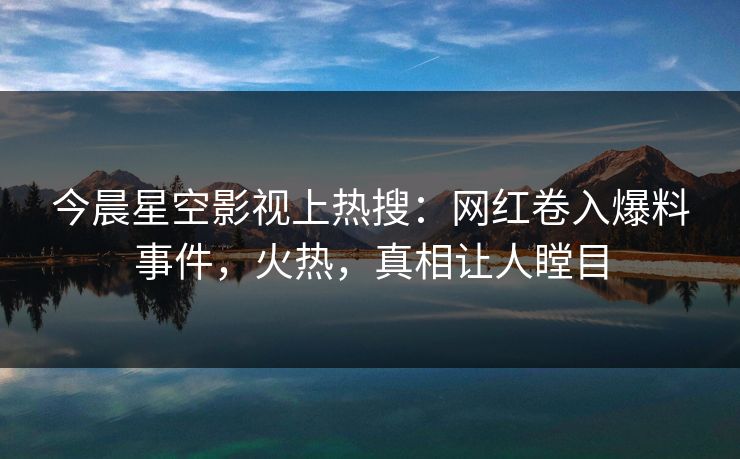 今晨星空影视上热搜：网红卷入爆料事件，火热，真相让人瞠目