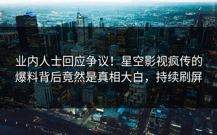 业内人士回应争议！星空影视疯传的爆料背后竟然是真相大白，持续刷屏