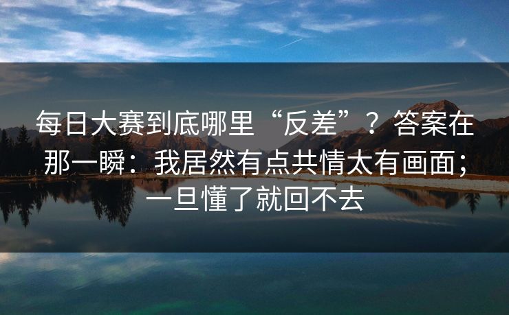 每日大赛到底哪里“反差”？答案在那一瞬：我居然有点共情太有画面；一旦懂了就回不去