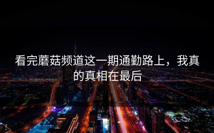 看完蘑菇频道这一期通勤路上，我真的真相在最后