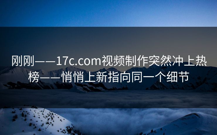 刚刚——17c.com视频制作突然冲上热榜——悄悄上新指向同一个细节