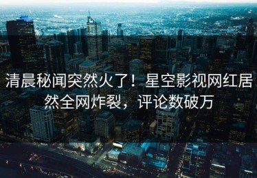 清晨秘闻突然火了！星空影视网红居然全网炸裂，评论数破万