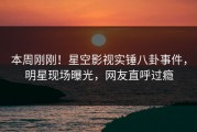 本周刚刚！星空影视实锤八卦事件，明星现场曝光，网友直呼过瘾