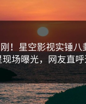 本周刚刚！星空影视实锤八卦事件，明星现场曝光，网友直呼过瘾