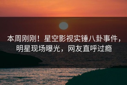 本周刚刚！星空影视实锤八卦事件，明星现场曝光，网友直呼过瘾