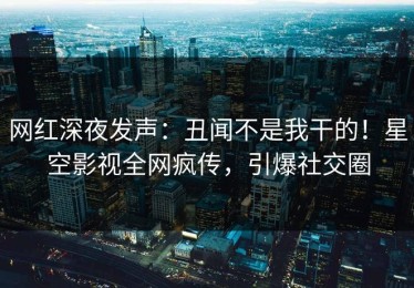网红深夜发声：丑闻不是我干的！星空影视全网疯传，引爆社交圈