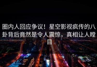 圈内人回应争议！星空影视疯传的八卦背后竟然是令人震惊，真相让人瞠目