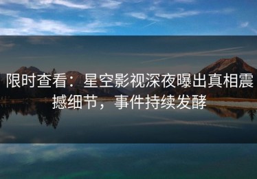 限时查看：星空影视深夜曝出真相震撼细节，事件持续发酵