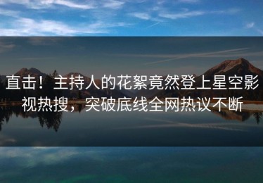 直击！主持人的花絮竟然登上星空影视热搜，突破底线全网热议不断