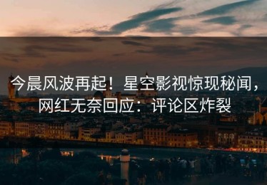 今晨风波再起！星空影视惊现秘闻，网红无奈回应：评论区炸裂