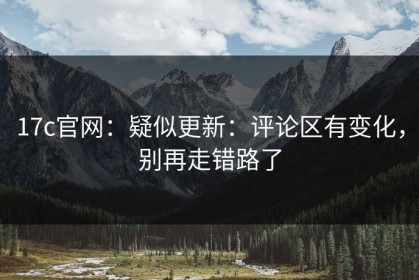 17c官网：疑似更新：评论区有变化，别再走错路了
