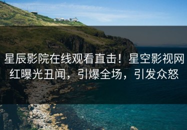 星辰影院在线观看直击！星空影视网红曝光丑闻，引爆全场，引发众怒