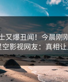 业内人士又爆丑闻！今晨刚刚流出猛料，星空影视网友：真相让人瞠目