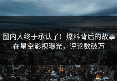 圈内人终于承认了！爆料背后的故事在星空影视曝光，评论数破万