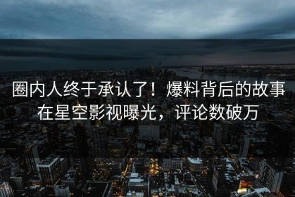 圈内人终于承认了！爆料背后的故事在星空影视曝光，评论数破万