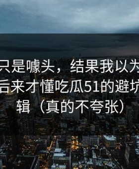 我以为只是噱头，结果我以为是我要求高，后来才懂吃瓜51的避坑清单逻辑（真的不夸张）